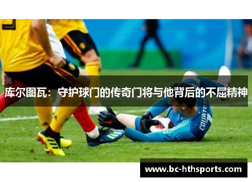 库尔图瓦：守护球门的传奇门将与他背后的不屈精神