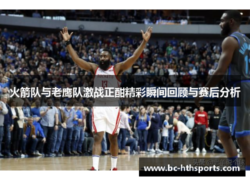 火箭队与老鹰队激战正酣精彩瞬间回顾与赛后分析